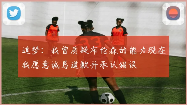 追梦：我曾质疑布伦森的能力现在我愿意诚恳道歉并承认错误