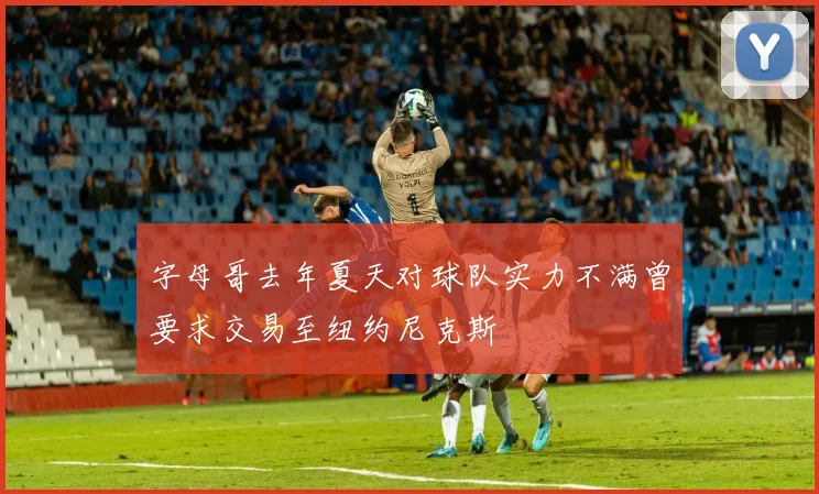 字母哥去年夏天对球队实力不满曾要求交易至纽约尼克斯