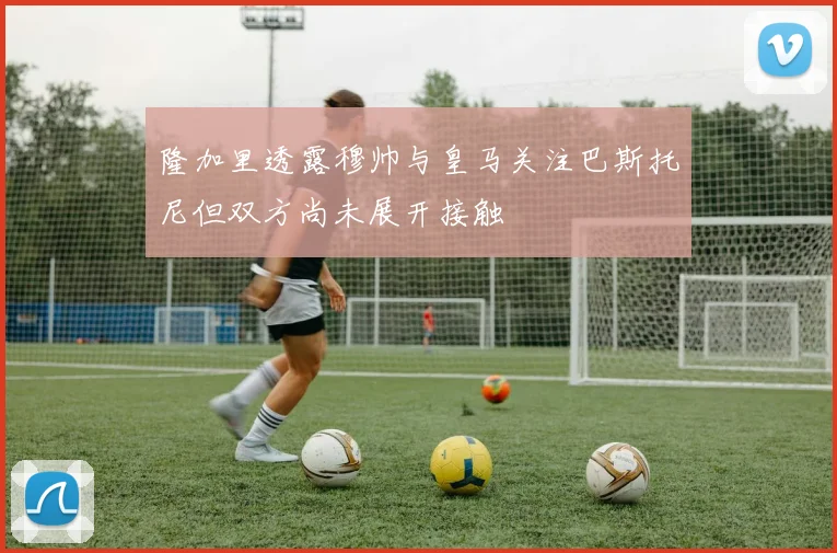 隆加里透露穆帅与皇马关注巴斯托尼但双方尚未展开接触