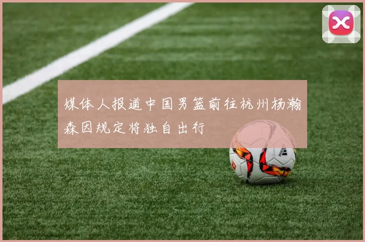 媒体人报道中国男篮前往杭州杨瀚森因规定将独自出行