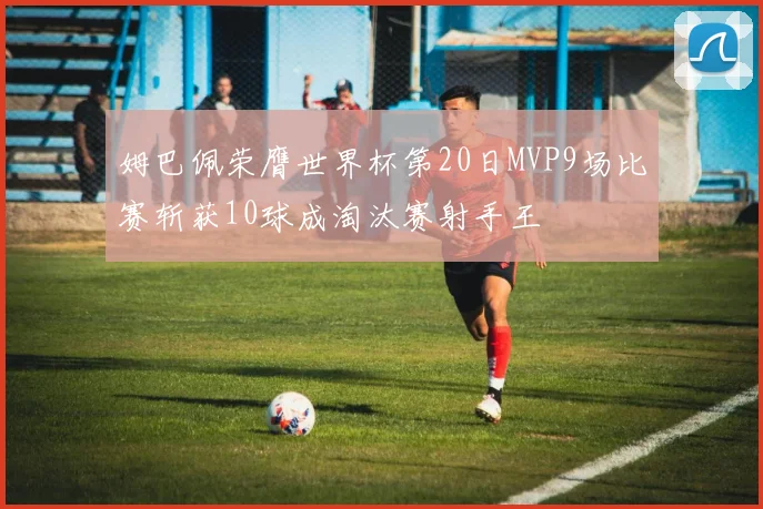 姆巴佩荣膺世界杯第20日MVP9场比赛斩获10球成淘汰赛射手王