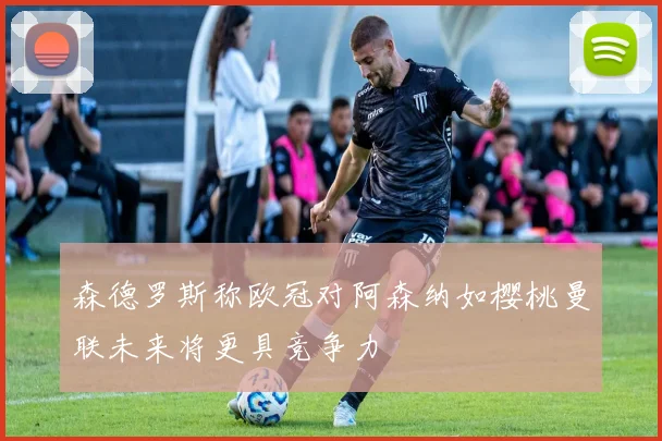 森德罗斯称欧冠对阿森纳如樱桃曼联未来将更具竞争力