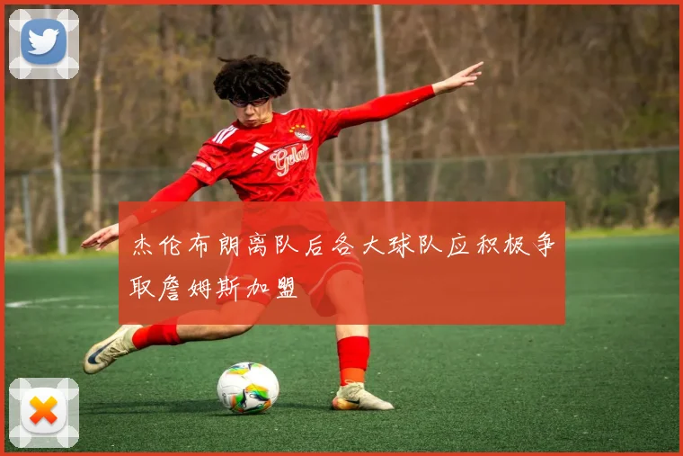 杰伦布朗离队后各大球队应积极争取詹姆斯加盟