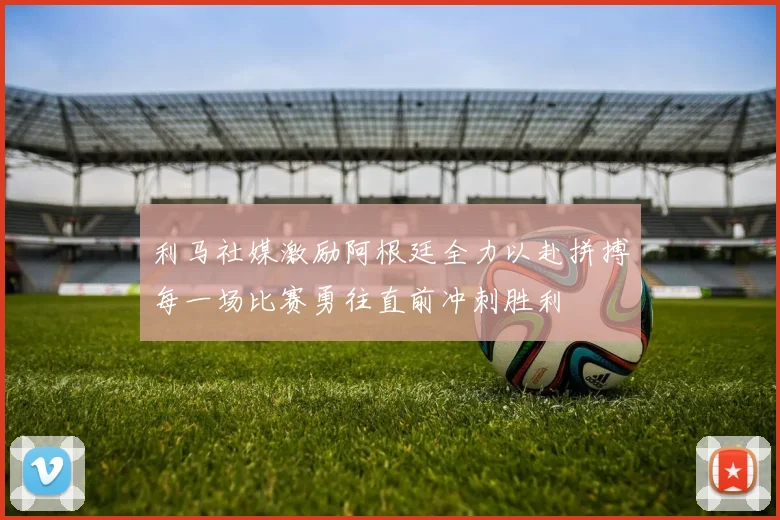利马社媒激励阿根廷全力以赴拼搏每一场比赛勇往直前冲刺胜利