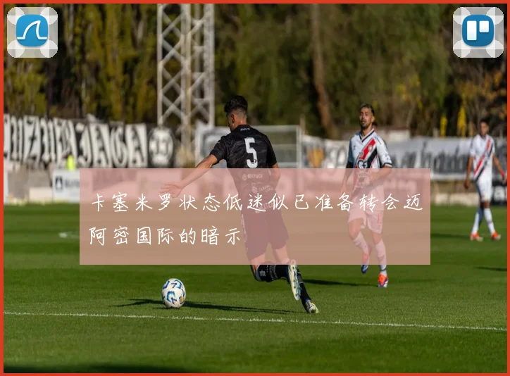卡塞米罗状态低迷似已准备转会迈阿密国际的暗示