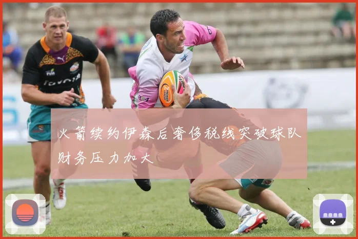 火箭续约伊森后奢侈税线突破球队财务压力加大
