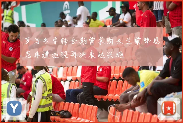 罗马冬季转会期曾求购米兰前锋恩昆库遭拒现再次表达兴趣