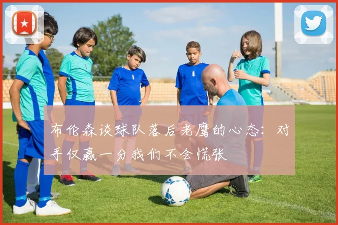 布伦森谈球队落后老鹰的心态：对手仅赢一分我们不会慌张