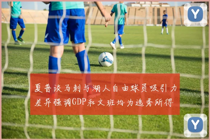 夏普谈马刺与湖人自由球员吸引力差异强调GDP和文班均为选秀所得