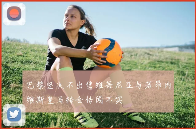 巴黎坚决不出售维蒂尼亚与若昂内维斯皇马转会传闻不实