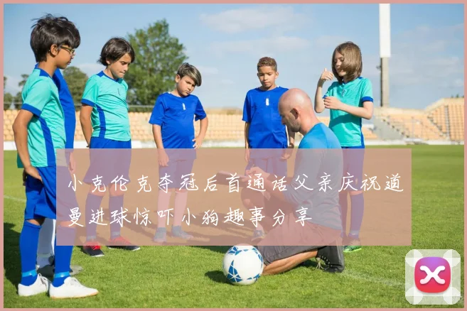 小克伦克夺冠后首通话父亲庆祝道曼进球惊吓小狗趣事分享