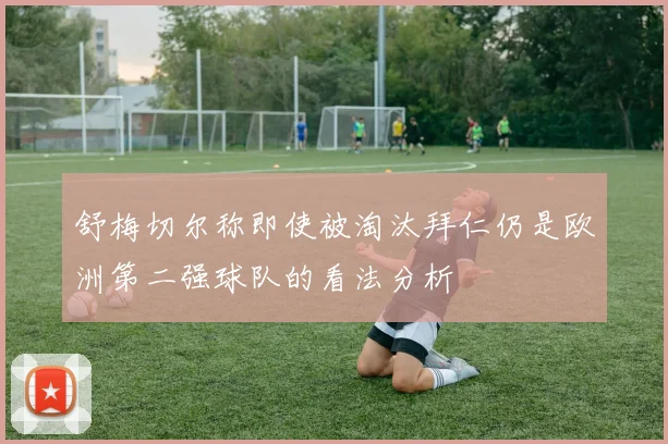 舒梅切尔称即使被淘汰拜仁仍是欧洲第二强球队的看法分析