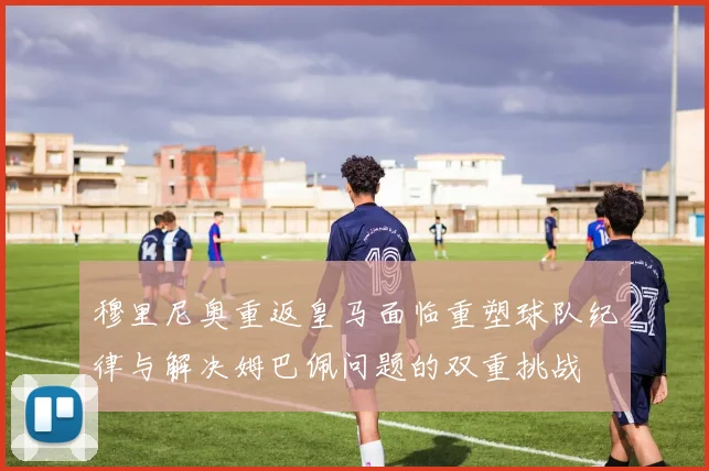 穆里尼奥重返皇马面临重塑球队纪律与解决姆巴佩问题的双重挑战