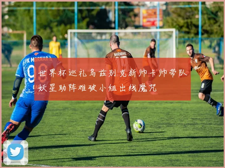 世界杯巡礼乌兹别克新帅卡帅带队妖星助阵难破小组出线魔咒