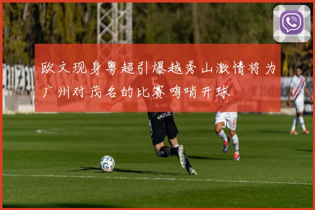 欧文现身粤超引爆越秀山激情将为广州对茂名的比赛鸣哨开球